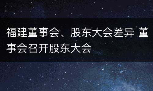 福建董事会、股东大会差异 董事会召开股东大会
