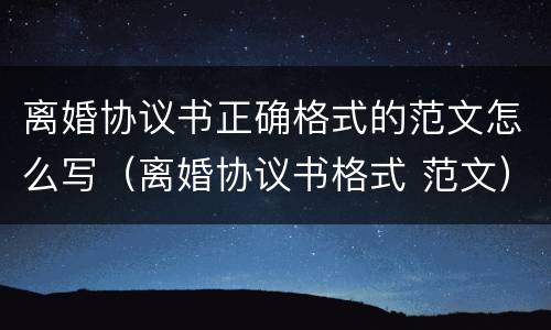 离婚协议书正确格式的范文怎么写（离婚协议书格式 范文）