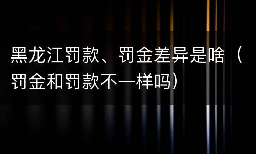 黑龙江罚款、罚金差异是啥（罚金和罚款不一样吗）