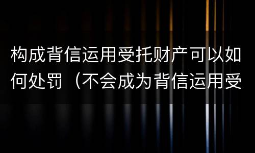 构成背信运用受托财产可以如何处罚（不会成为背信运用受托财产罪的犯罪主体）