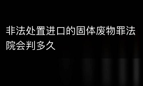 非法处置进口的固体废物罪法院会判多久