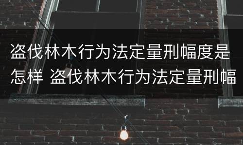 盗伐林木行为法定量刑幅度是怎样 盗伐林木行为法定量刑幅度是怎样算的