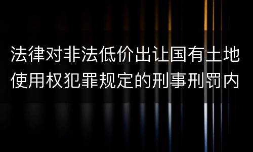 法律对非法低价出让国有土地使用权犯罪规定的刑事刑罚内容是什么样的
