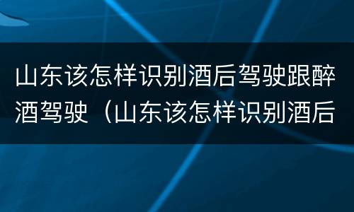 山东该怎样识别酒后驾驶跟醉酒驾驶（山东该怎样识别酒后驾驶跟醉酒驾驶人员）