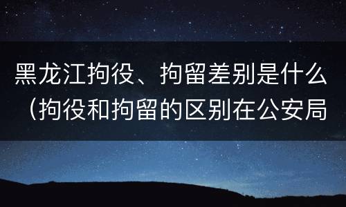 黑龙江拘役、拘留差别是什么（拘役和拘留的区别在公安局）