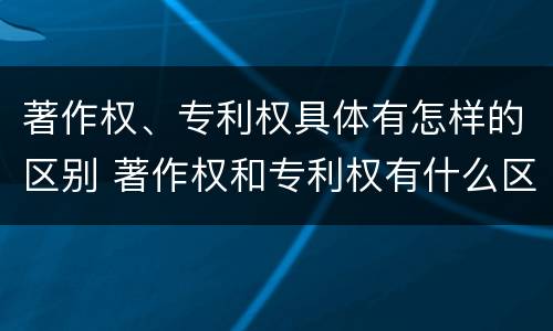著作权、专利权具体有怎样的区别 著作权和专利权有什么区别