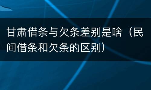 甘肃借条与欠条差别是啥（民间借条和欠条的区别）