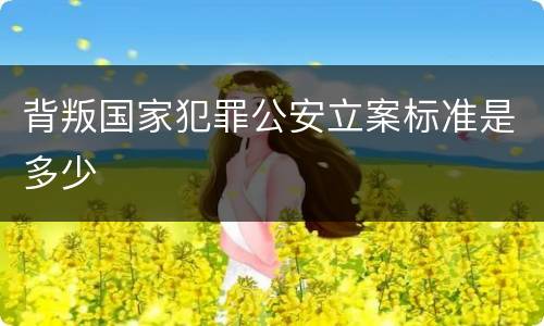 背叛国家犯罪公安立案标准是多少