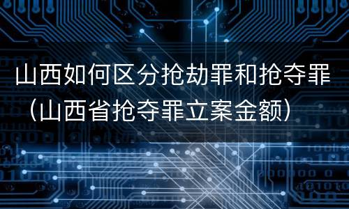 山西如何区分抢劫罪和抢夺罪（山西省抢夺罪立案金额）
