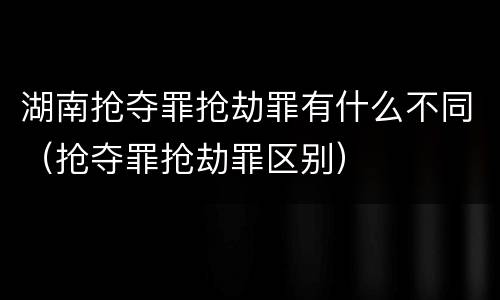 湖南抢夺罪抢劫罪有什么不同（抢夺罪抢劫罪区别）