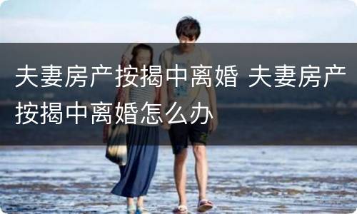 夫妻房产按揭中离婚 夫妻房产按揭中离婚怎么办