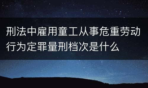 刑法中雇用童工从事危重劳动行为定罪量刑档次是什么