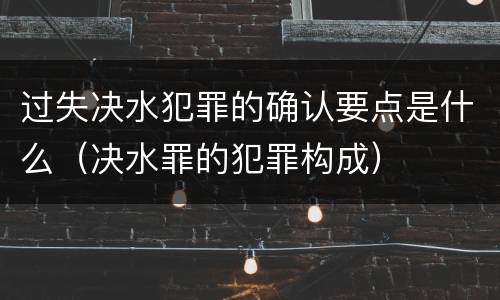 过失决水犯罪的确认要点是什么（决水罪的犯罪构成）