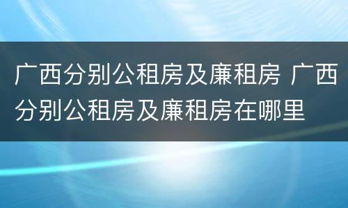 广西分别公租房及廉租房 广西分别公租房及廉租房在哪里
