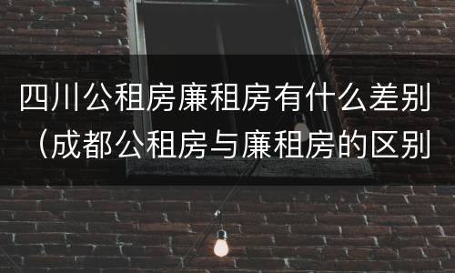 四川公租房廉租房有什么差别（成都公租房与廉租房的区别）