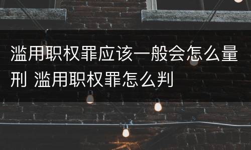 滥用职权罪应该一般会怎么量刑 滥用职权罪怎么判