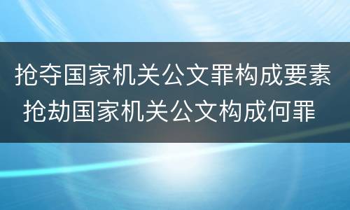 抢夺国家机关公文罪构成要素 抢劫国家机关公文构成何罪