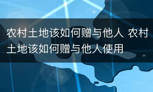 农村土地该如何赠与他人 农村土地该如何赠与他人使用