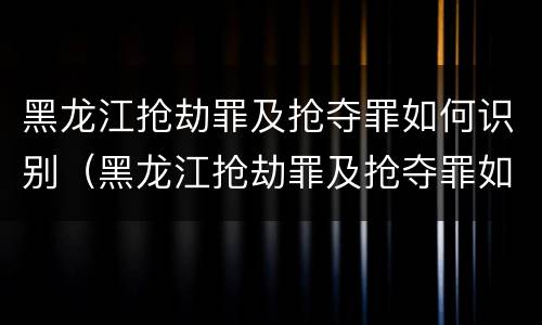 黑龙江抢劫罪及抢夺罪如何识别（黑龙江抢劫罪及抢夺罪如何识别的）