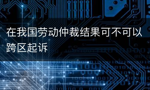 在我国劳动仲裁结果可不可以跨区起诉