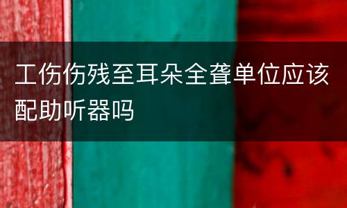 工伤伤残至耳朵全聋单位应该配助听器吗