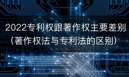 2022专利权跟著作权主要差别（著作权法与专利法的区别）