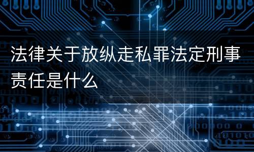 法律关于放纵走私罪法定刑事责任是什么