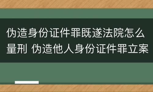 伪造身份证件罪既遂法院怎么量刑 伪造他人身份证件罪立案标准