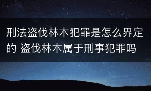 刑法盗伐林木犯罪是怎么界定的 盗伐林木属于刑事犯罪吗