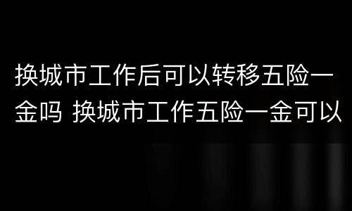 换城市工作后可以转移五险一金吗 换城市工作五险一金可以不转移吗
