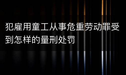犯雇用童工从事危重劳动罪受到怎样的量刑处罚