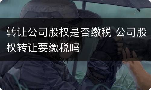 转让公司股权是否缴税 公司股权转让要缴税吗