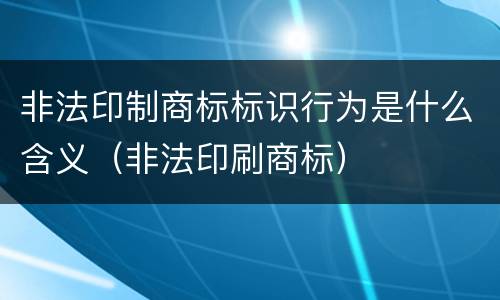 非法印制商标标识行为是什么含义（非法印刷商标）