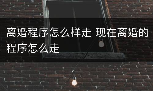 离婚程序怎么样走 现在离婚的程序怎么走