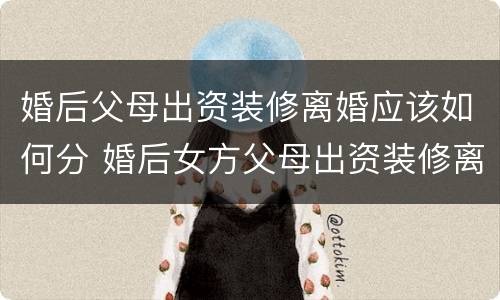 婚后父母出资装修离婚应该如何分 婚后女方父母出资装修离婚后怎么箅