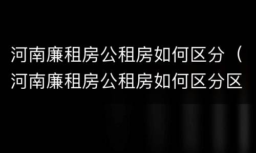 河南廉租房公租房如何区分（河南廉租房公租房如何区分区域）
