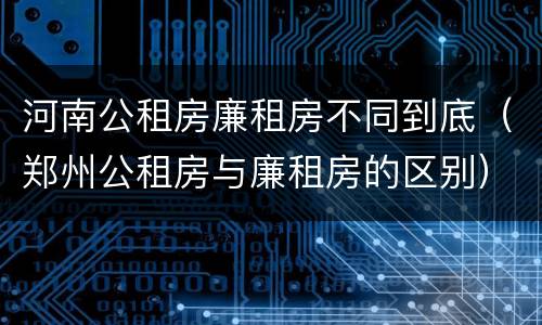 河南公租房廉租房不同到底（郑州公租房与廉租房的区别）