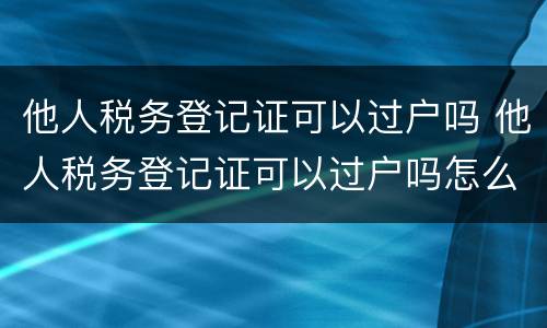 他人税务登记证可以过户吗 他人税务登记证可以过户吗怎么办