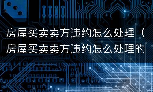 房屋买卖卖方违约怎么处理（房屋买卖卖方违约怎么处理的）