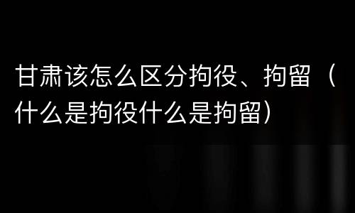 甘肃该怎么区分拘役、拘留（什么是拘役什么是拘留）