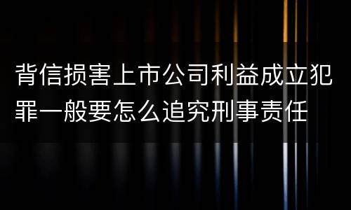背信损害上市公司利益成立犯罪一般要怎么追究刑事责任
