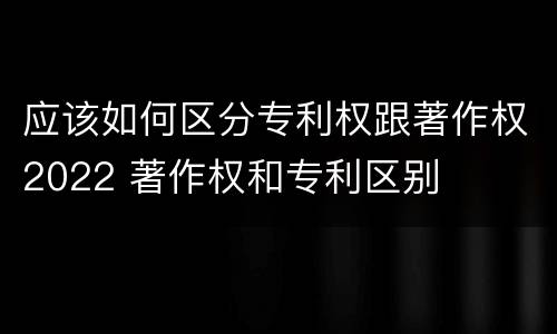 应该如何区分专利权跟著作权2022 著作权和专利区别