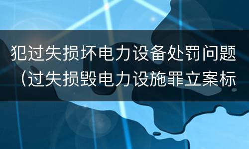 犯过失损坏电力设备处罚问题（过失损毁电力设施罪立案标准）