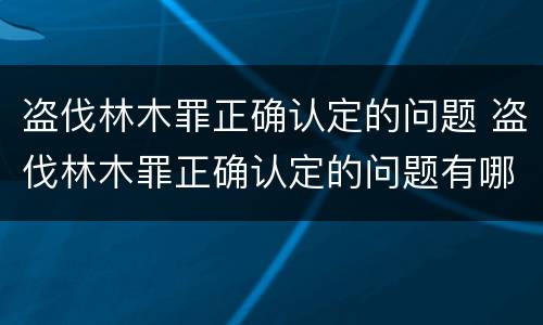 盗伐林木罪正确认定的问题 盗伐林木罪正确认定的问题有哪些