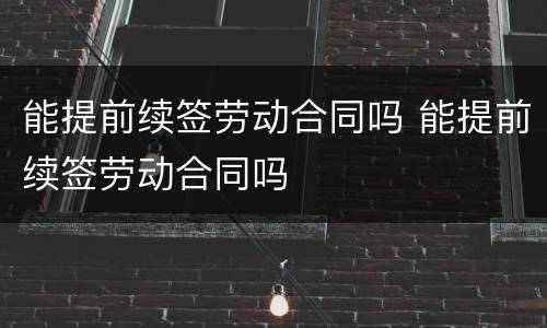 能提前续签劳动合同吗 能提前续签劳动合同吗