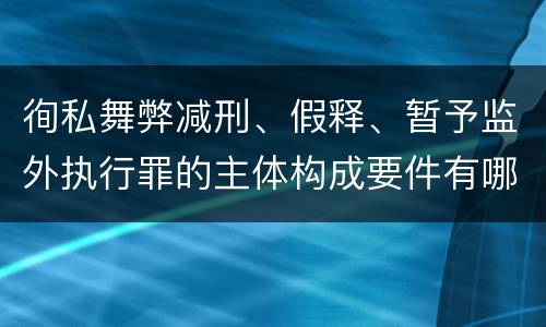徇私舞弊减刑、假释、暂予监外执行罪的主体构成要件有哪些