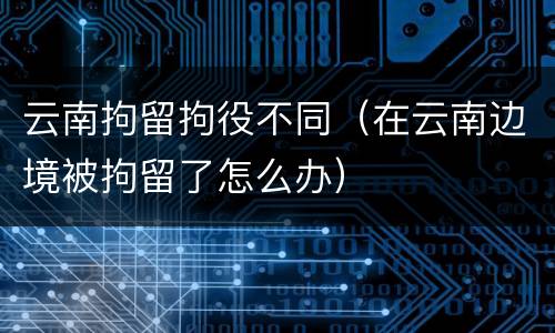 云南拘留拘役不同（在云南边境被拘留了怎么办）