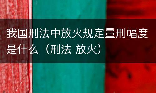 我国刑法中放火规定量刑幅度是什么（刑法 放火）