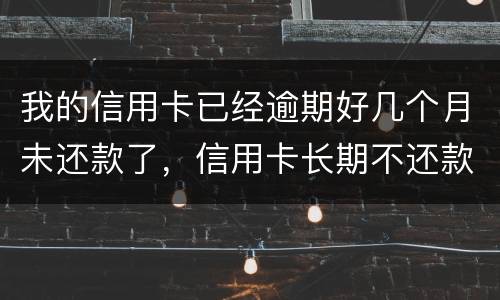 我的信用卡已经逾期好几个月未还款了，信用卡长期不还款会怎么样
