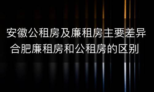 安徽公租房及廉租房主要差异 合肥廉租房和公租房的区别